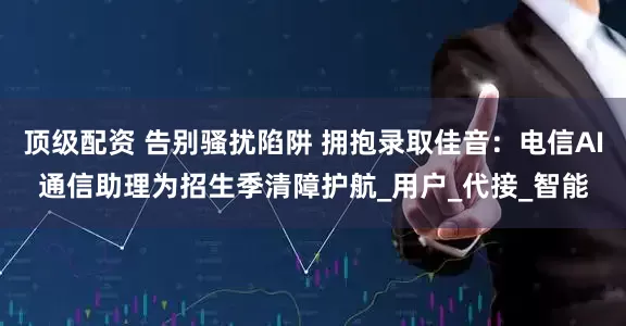 顶级配资 告别骚扰陷阱 拥抱录取佳音：电信AI通信助理为招生季清障护航_用户_代接_智能