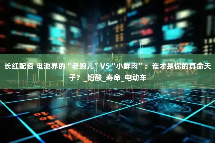 长红配资 电池界的“老跑儿”VS“小鲜肉”：谁才是你的真命天子？_铅酸_寿命_电动车