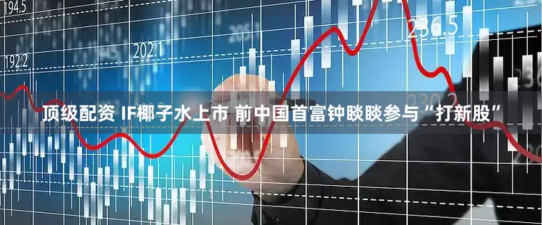 顶级配资 IF椰子水上市 前中国首富钟睒睒参与“打新股”