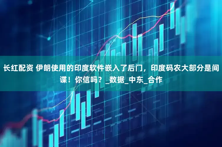 长红配资 伊朗使用的印度软件嵌入了后门，印度码农大部分是间谍！你信吗？_数据_中东_合作