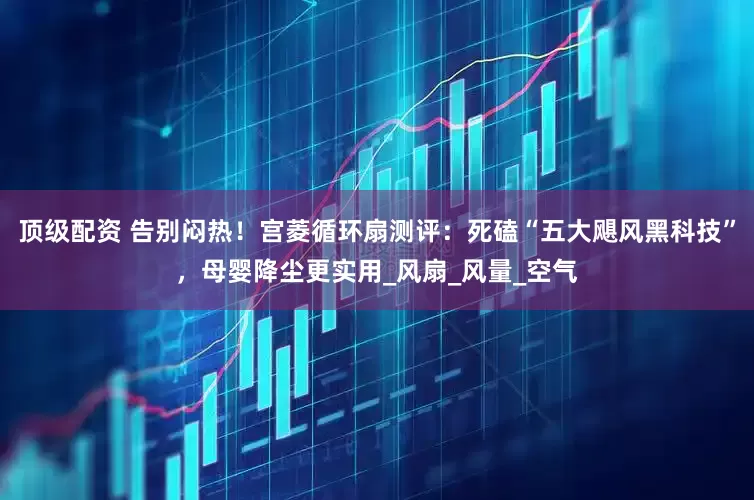 顶级配资 告别闷热！宫菱循环扇测评：死磕“五大飓风黑科技”，母婴降尘更实用_风扇_风量_空气