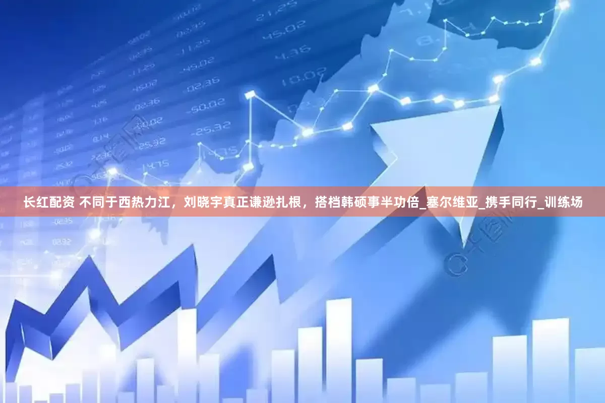 长红配资 不同于西热力江，刘晓宇真正谦逊扎根，搭档韩硕事半功倍_塞尔维亚_携手同行_训练场