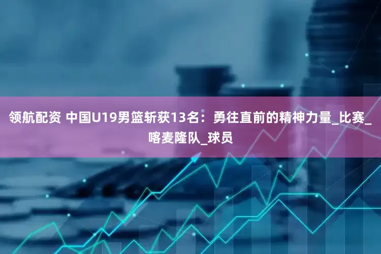 领航配资 中国U19男篮斩获13名：勇往直前的精神力量_比赛_喀麦隆队_球员