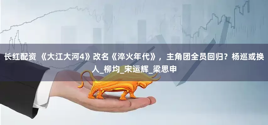 长红配资 《大江大河4》改名《淬火年代》，主角团全员回归？杨巡或换人_柳均_宋运辉_梁思申
