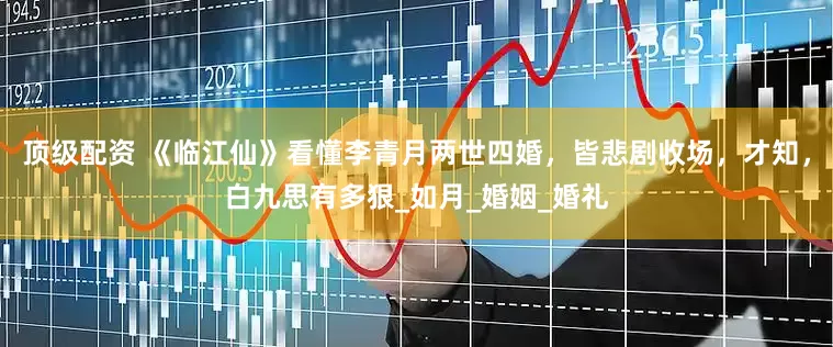 顶级配资 《临江仙》看懂李青月两世四婚，皆悲剧收场，才知，白九思有多狠_如月_婚姻_婚礼