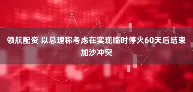 领航配资 以总理称考虑在实现临时停火60天后结束加沙冲突