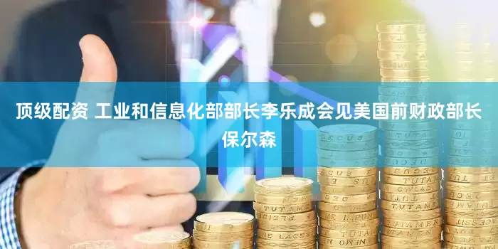 顶级配资 工业和信息化部部长李乐成会见美国前财政部长保尔森