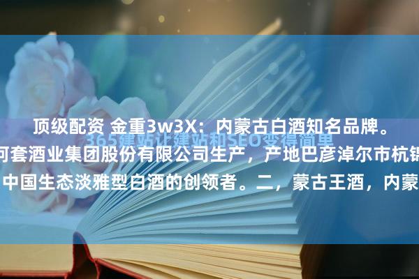 顶级配资 金重3w3X:内蒙古白酒知名品牌。一,河套王酒,内蒙古河套酒业集团股份有限公司生产,产地巴彦淖尔市杭锦后旗陕坝镇。中国生态淡雅型白酒的创领者。二,蒙古王酒,内蒙古蒙古王实业股份有限公司,通辽市。...