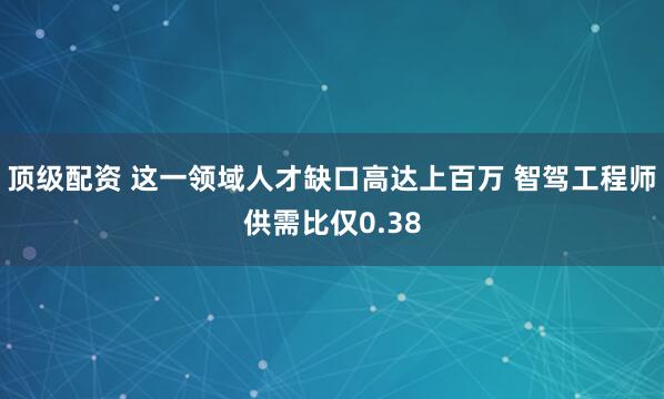 顶级配资 这一领域人才缺口高达上百万 智驾工程师供需比仅0.38