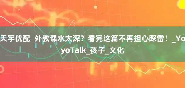 天宇优配  外教课水太深？看完这篇不再担心踩雷！_YoyoTalk_孩子_文化