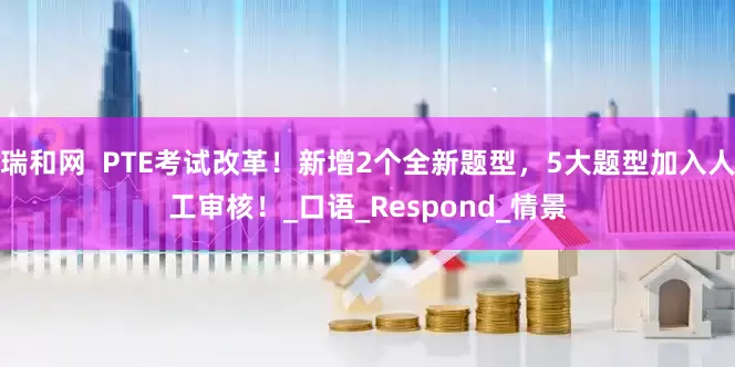 瑞和网  PTE考试改革！新增2个全新题型，5大题型加入人工审核！_口语_Respond_情景