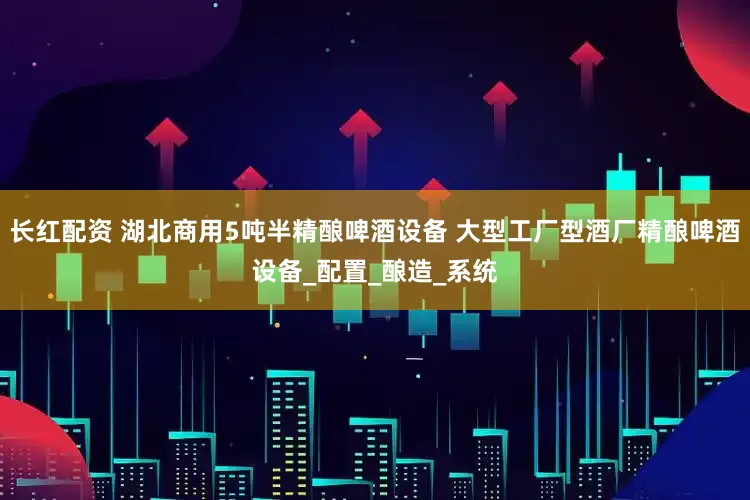 长红配资 湖北商用5吨半精酿啤酒设备 大型工厂型酒厂精酿啤酒设备_配置_酿造_系统