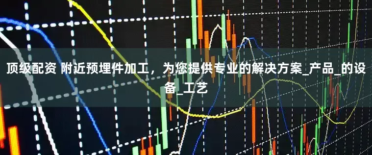顶级配资 附近预埋件加工，为您提供专业的解决方案_产品_的设备_工艺