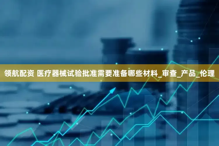 领航配资 医疗器械试验批准需要准备哪些材料_审查_产品_伦理