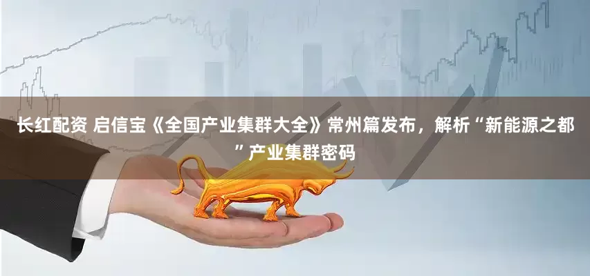 长红配资 启信宝《全国产业集群大全》常州篇发布，解析“新能源之都”产业集群密码