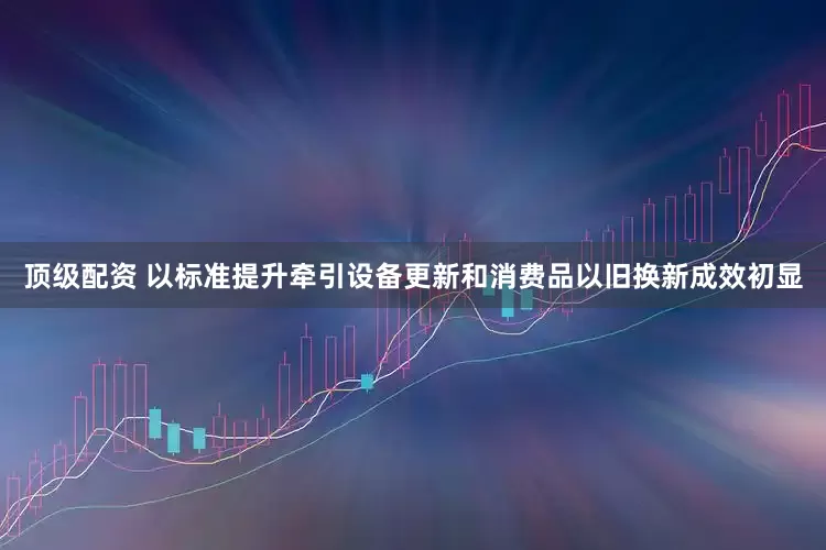 顶级配资 以标准提升牵引设备更新和消费品以旧换新成效初显
