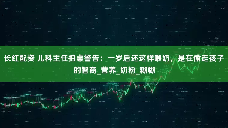 长红配资 儿科主任拍桌警告：一岁后还这样喂奶，是在偷走孩子的智商_营养_奶粉_糊糊