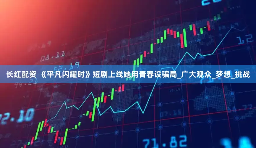 长红配资 《平凡闪耀时》短剧上线她用青春设骗局_广大观众_梦想_挑战