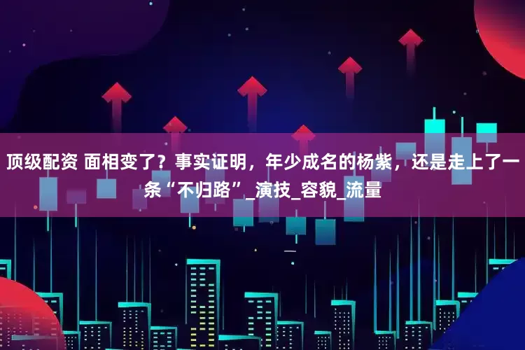 顶级配资 面相变了？事实证明，年少成名的杨紫，还是走上了一条“不归路”_演技_容貌_流量