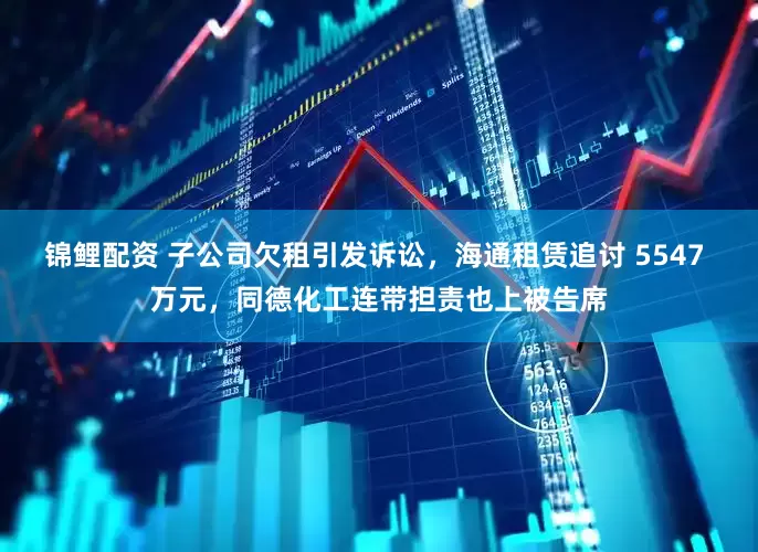 锦鲤配资 子公司欠租引发诉讼，海通租赁追讨 5547 万元，同德化工连带担责也上被告席