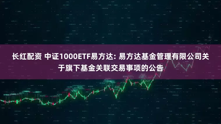 长红配资 中证1000ETF易方达: 易方达基金管理有限公司关于旗下基金关联交易事项的公告