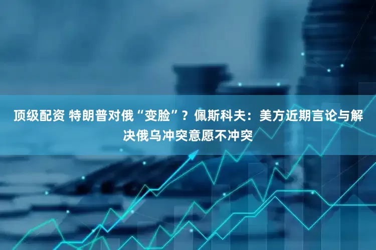 顶级配资 特朗普对俄“变脸”？佩斯科夫：美方近期言论与解决俄乌冲突意愿不冲突