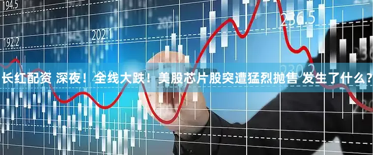 长红配资 深夜！全线大跌！美股芯片股突遭猛烈抛售 发生了什么？