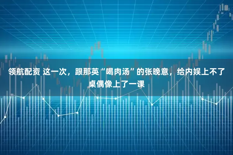 领航配资 这一次，跟那英“喝肉汤”的张晚意，给内娱上不了桌偶像上了一课
