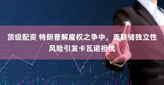 顶级配资 特朗普解雇权之争中，美联储独立性风险引发卡瓦诺担忧