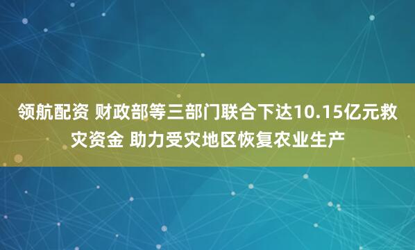 领航配资 财政部等三部门联合下达10.15亿元救灾资金 助力受灾地区恢复农业生产