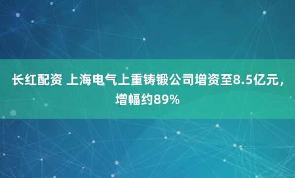 长红配资 上海电气上重铸锻公司增资至8.5亿元，增幅约89%