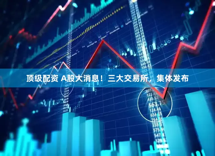 顶级配资 A股大消息！三大交易所，集体发布